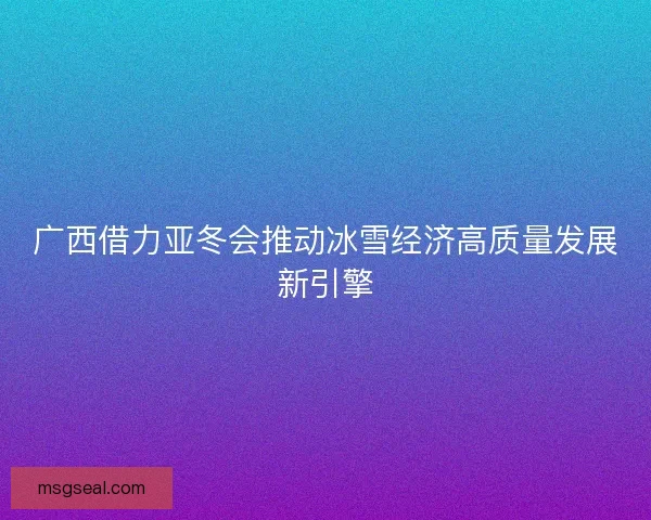广西借力亚冬会推动冰雪经济高质量发展新引擎